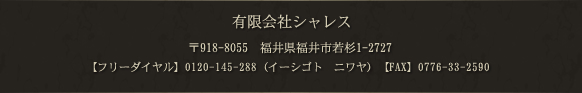 有限会社シャレス 〒918-8055　福井県福井市若杉1-2727 TEL：0776-33-6140 FAX：0776-33-2590